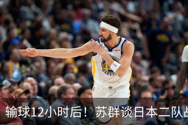 输球12小时后！苏群谈日本二队战略，中国男篮真正的差距藏不住了